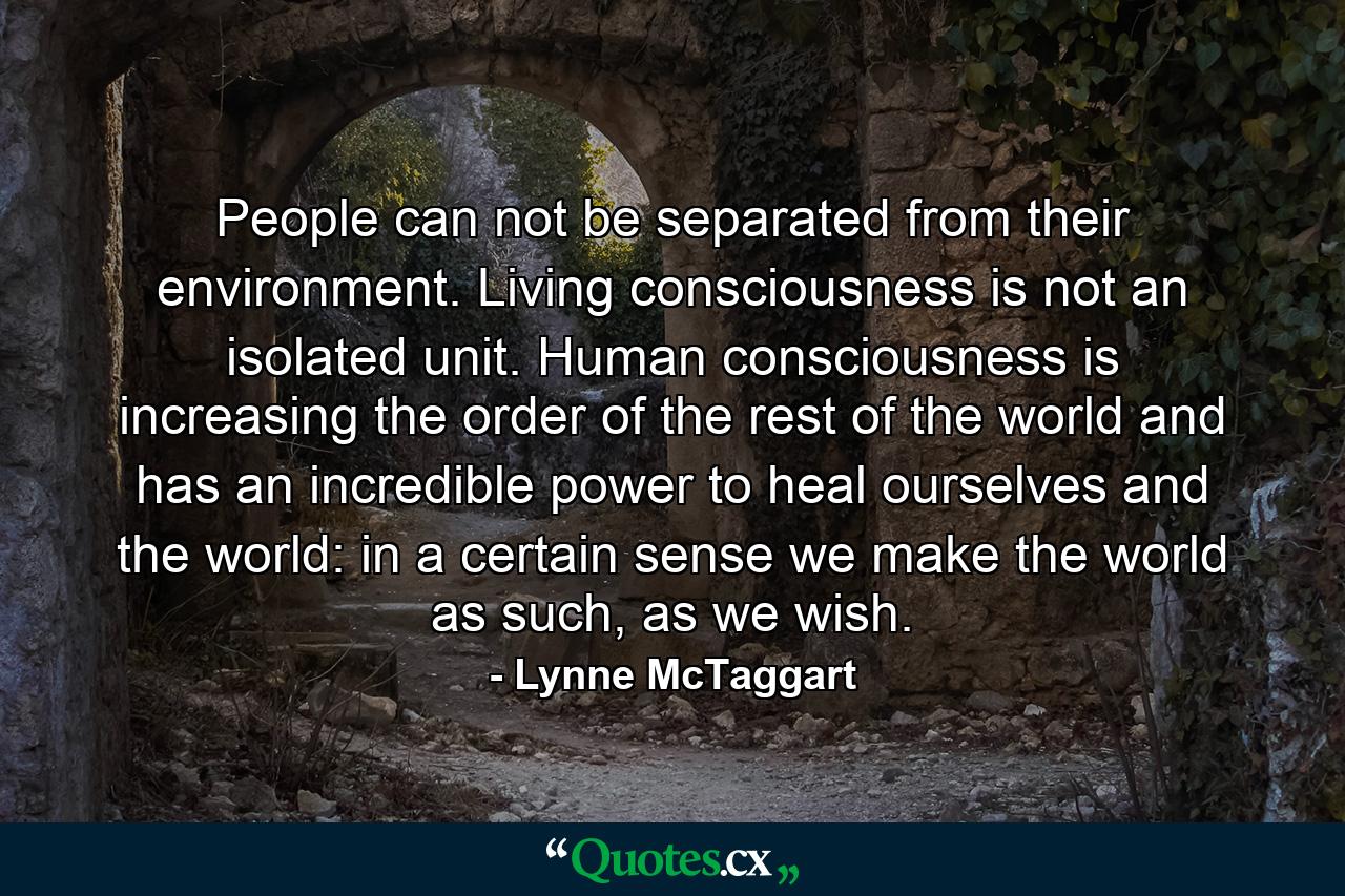 People can not be separated from their environment. Living consciousness is not an isolated unit. Human consciousness is increasing the order of the rest of the world and has an incredible power to heal ourselves and the world: in a certain sense we make the world as such, as we wish. - Quote by Lynne McTaggart