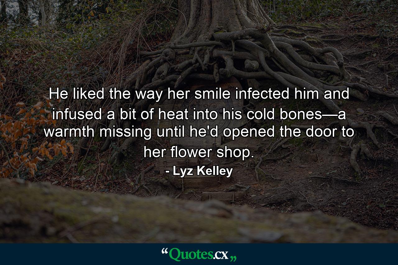 He liked the way her smile infected him and infused a bit of heat into his cold bones—a warmth missing until he'd opened the door to her flower shop. - Quote by Lyz Kelley