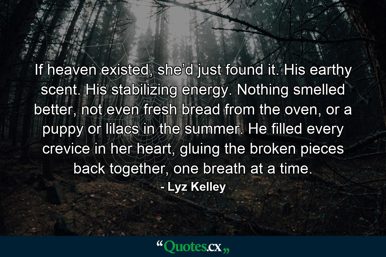 If heaven existed, she’d just found it. His earthy scent. His stabilizing energy. Nothing smelled better, not even fresh bread from the oven, or a puppy or lilacs in the summer. He filled every crevice in her heart, gluing the broken pieces back together, one breath at a time. - Quote by Lyz Kelley