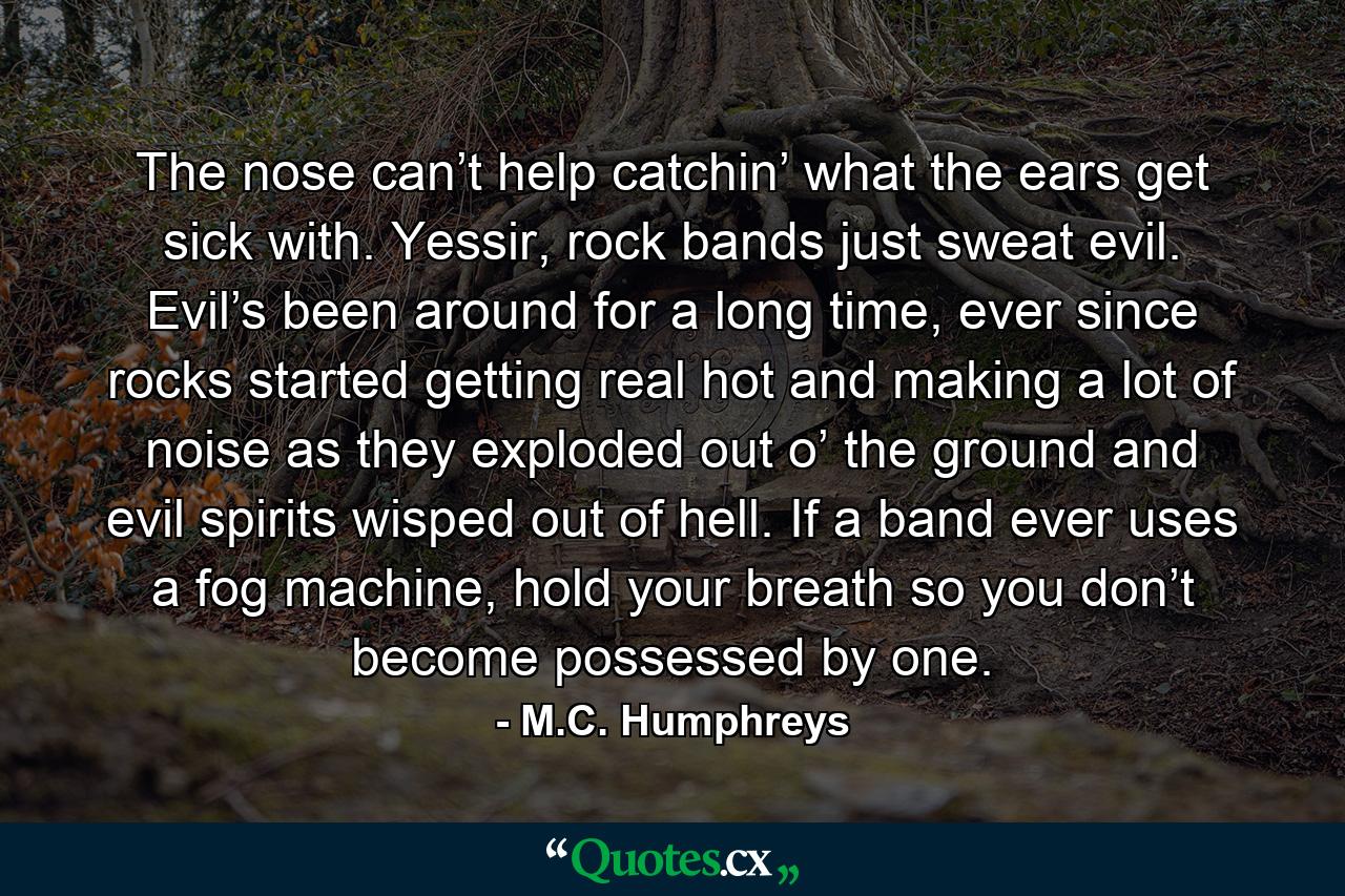 The nose can’t help catchin’ what the ears get sick with. Yessir, rock bands just sweat evil. Evil’s been around for a long time, ever since rocks started getting real hot and making a lot of noise as they exploded out o’ the ground and evil spirits wisped out of hell. If a band ever uses a fog machine, hold your breath so you don’t become possessed by one. - Quote by M.C. Humphreys