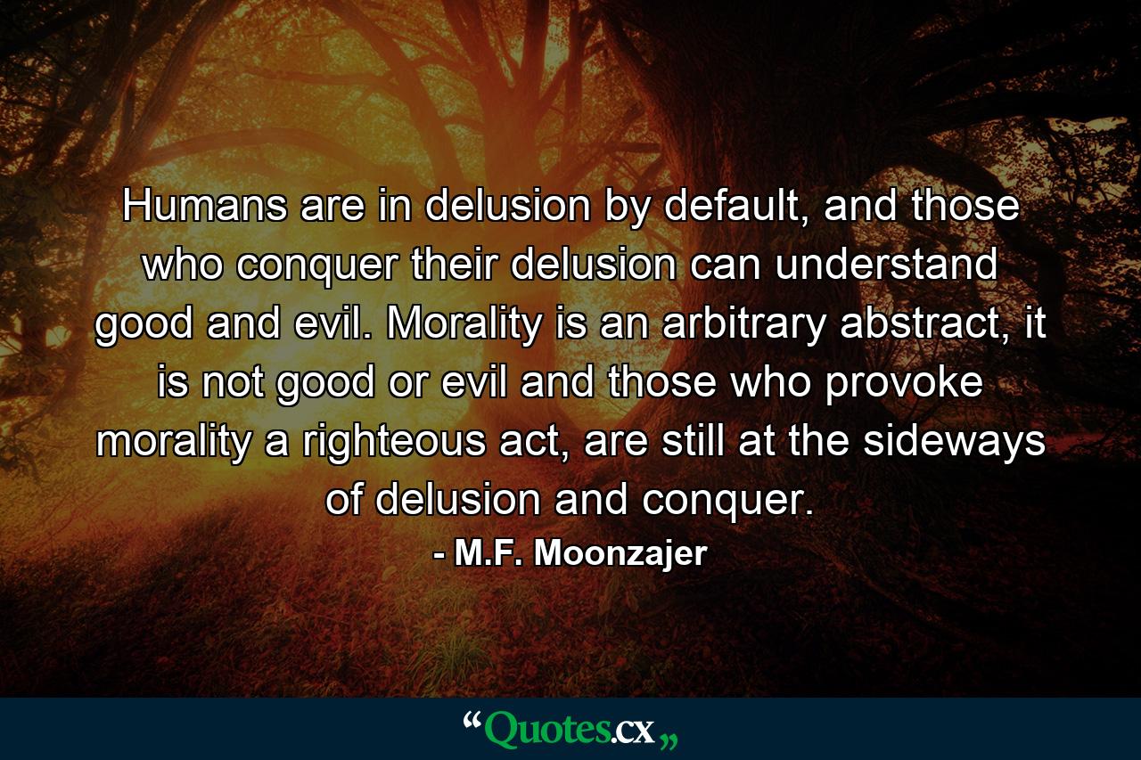 Humans are in delusion by default, and those who conquer their delusion can understand good and evil. Morality is an arbitrary abstract, it is not good or evil and those who provoke morality a righteous act, are still at the sideways of delusion and conquer. - Quote by M.F. Moonzajer