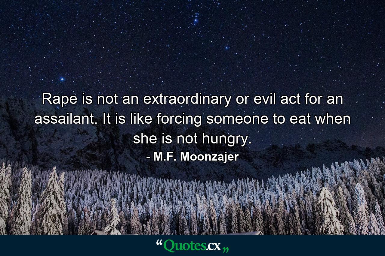 Rape is not an extraordinary or evil act for an assailant. It is like forcing someone to eat when she is not hungry. - Quote by M.F. Moonzajer