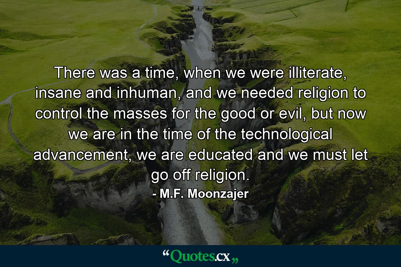 There was a time, when we were illiterate, insane and inhuman, and we needed religion to control the masses for the good or evil, but now we are in the time of the technological advancement, we are educated and we must let go off religion. - Quote by M.F. Moonzajer