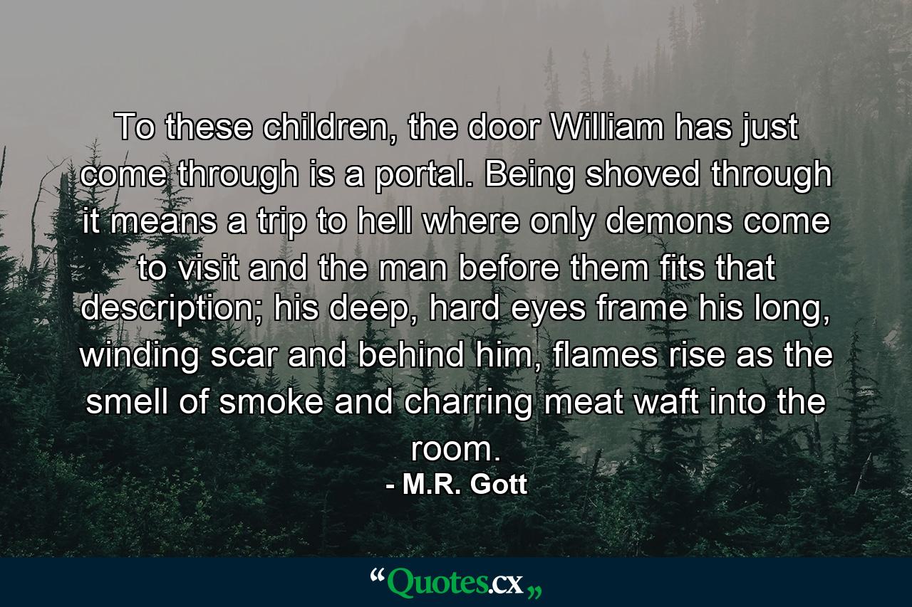 To these children, the door William has just come through is a portal. Being shoved through it means a trip to hell where only demons come to visit and the man before them fits that description; his deep, hard eyes frame his long, winding scar and behind him, flames rise as the smell of smoke and charring meat waft into the room. - Quote by M.R. Gott