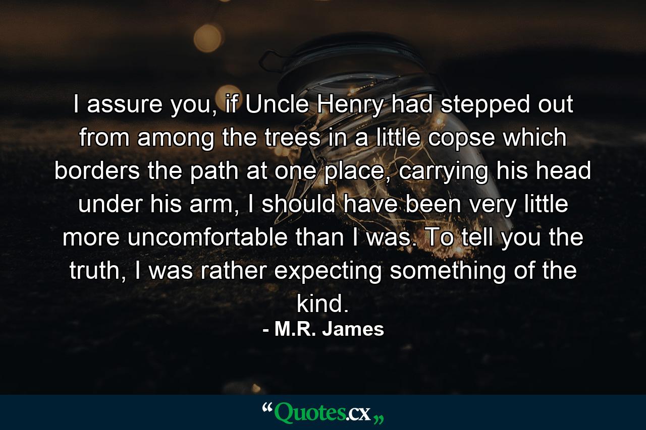 I assure you, if Uncle Henry had stepped out from among the trees in a little copse which borders the path at one place, carrying his head under his arm, I should have been very little more uncomfortable than I was. To tell you the truth, I was rather expecting something of the kind. - Quote by M.R. James