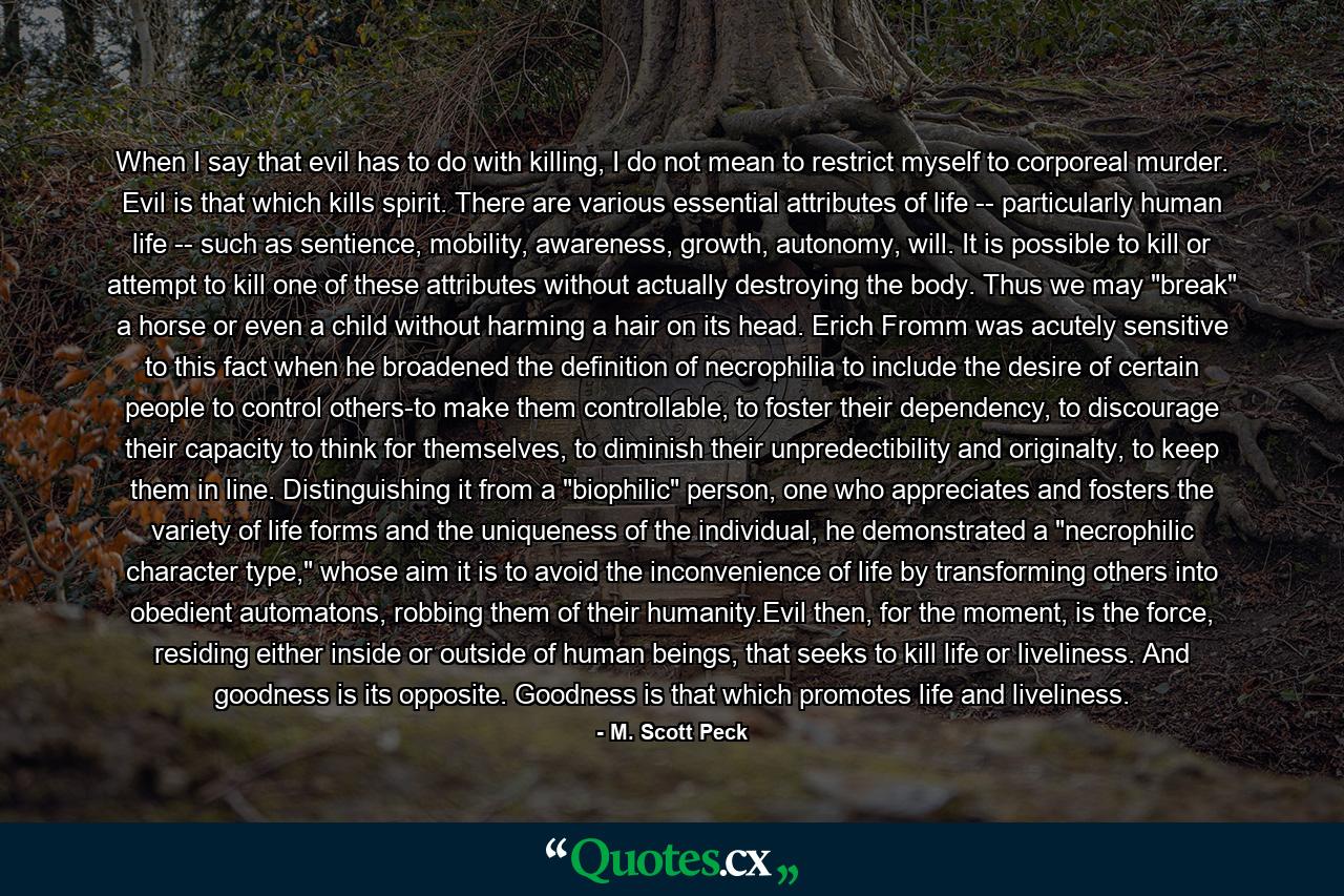 When I say that evil has to do with killing, I do not mean to restrict myself to corporeal murder. Evil is that which kills spirit. There are various essential attributes of life -- particularly human life -- such as sentience, mobility, awareness, growth, autonomy, will. It is possible to kill or attempt to kill one of these attributes without actually destroying the body. Thus we may 