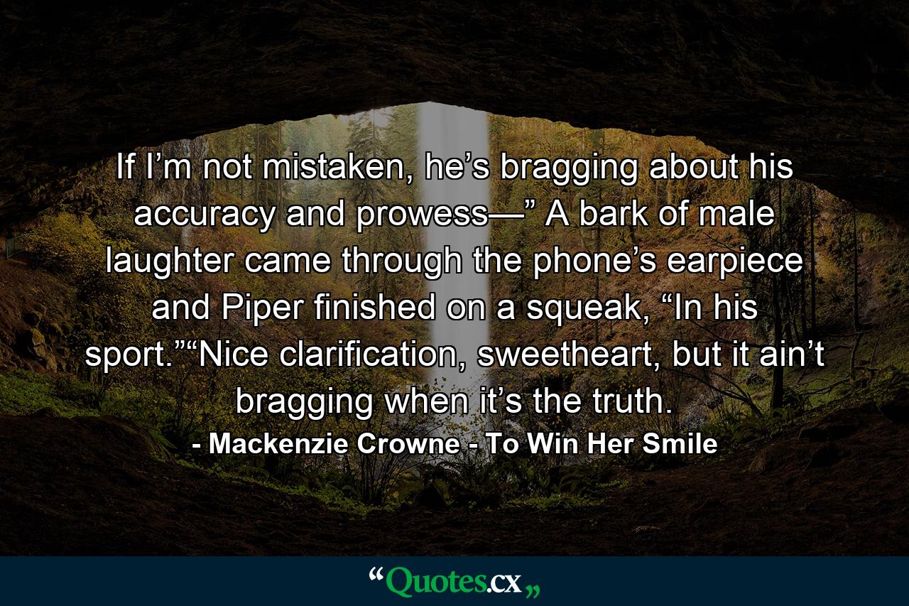 If I’m not mistaken, he’s bragging about his accuracy and prowess—” A bark of male laughter came through the phone’s earpiece and Piper finished on a squeak, “In his sport.”“Nice clarification, sweetheart, but it ain’t bragging when it’s the truth. - Quote by Mackenzie Crowne - To Win Her Smile