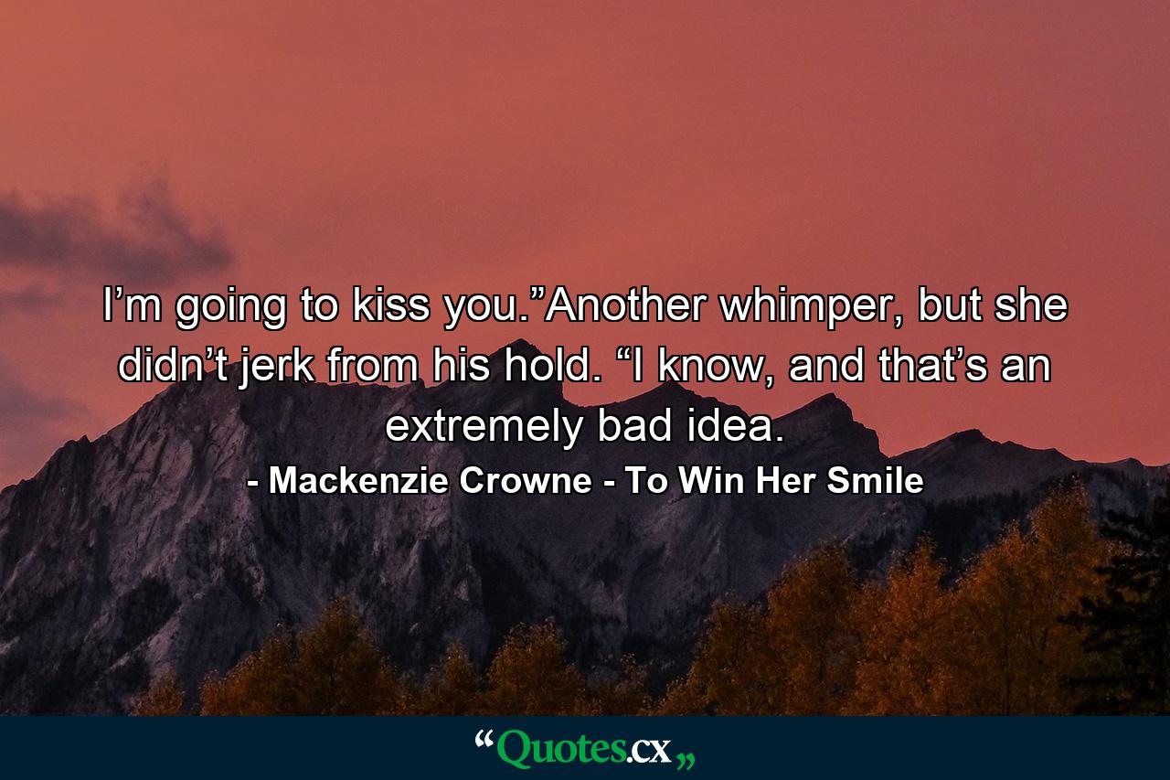 I’m going to kiss you.”Another whimper, but she didn’t jerk from his hold. “I know, and that’s an extremely bad idea. - Quote by Mackenzie Crowne - To Win Her Smile