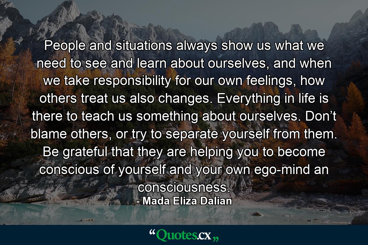 People and situations always show us what we need to see and learn about ourselves, and when we take responsibility for our own feelings, how others treat us also changes. Everything in life is there to teach us something about ourselves. Don’t blame others, or try to separate yourself from them. Be grateful that they are helping you to become conscious of yourself and your own ego-mind an consciousness. - Quote by Mada Eliza Dalian