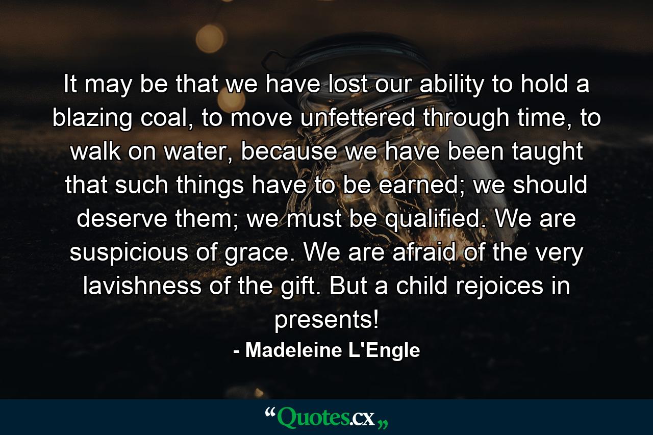 It may be that we have lost our ability to hold a blazing coal, to move unfettered through time, to walk on water, because we have been taught that such things have to be earned; we should deserve them; we must be qualified. We are suspicious of grace. We are afraid of the very lavishness of the gift. But a child rejoices in presents! - Quote by Madeleine L'Engle