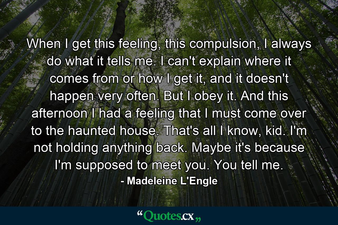 When I get this feeling, this compulsion, I always do what it tells me. I can't explain where it comes from or how I get it, and it doesn't happen very often. But I obey it. And this afternoon I had a feeling that I must come over to the haunted house. That's all I know, kid. I'm not holding anything back. Maybe it's because I'm supposed to meet you. You tell me. - Quote by Madeleine L'Engle