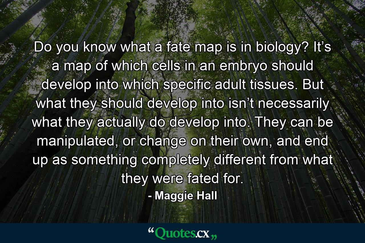 Do you know what a fate map is in biology? It’s a map of which cells in an embryo should develop into which specific adult tissues. But what they should develop into isn’t necessarily what they actually do develop into. They can be manipulated, or change on their own, and end up as something completely different from what they were fated for. - Quote by Maggie Hall