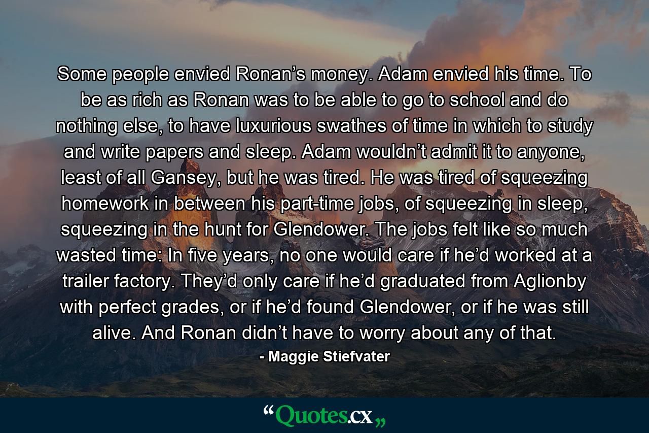 Some people envied Ronan’s money. Adam envied his time. To be as rich as Ronan was to be able to go to school and do nothing else, to have luxurious swathes of time in which to study and write papers and sleep. Adam wouldn’t admit it to anyone, least of all Gansey, but he was tired. He was tired of squeezing homework in between his part-time jobs, of squeezing in sleep, squeezing in the hunt for Glendower. The jobs felt like so much wasted time: In five years, no one would care if he’d worked at a trailer factory. They’d only care if he’d graduated from Aglionby with perfect grades, or if he’d found Glendower, or if he was still alive. And Ronan didn’t have to worry about any of that. - Quote by Maggie Stiefvater