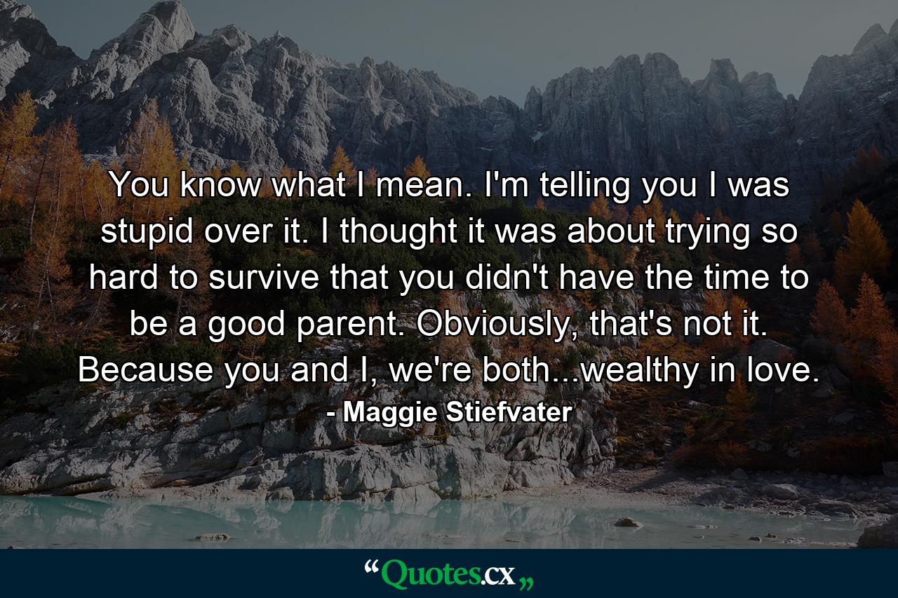 You know what I mean. I'm telling you I was stupid over it. I thought it was about trying so hard to survive that you didn't have the time to be a good parent. Obviously, that's not it. Because you and I, we're both...wealthy in love. - Quote by Maggie Stiefvater