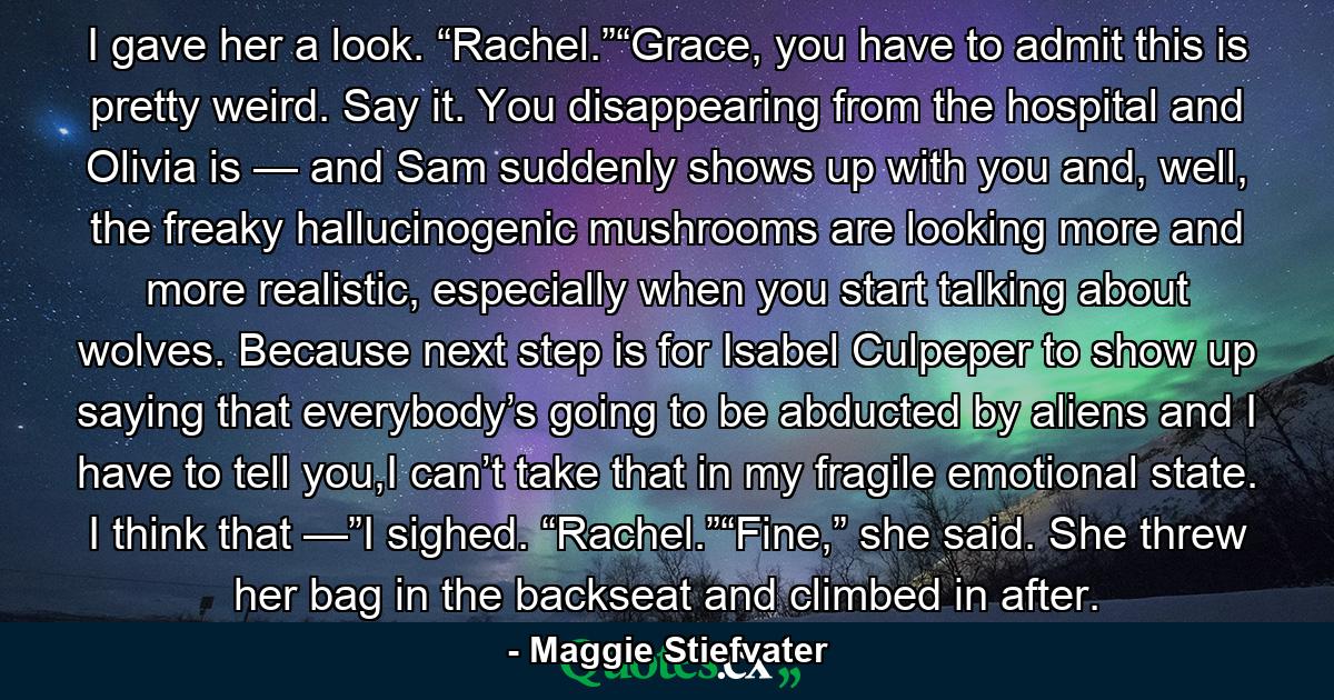 I gave her a look. “Rachel.”“Grace, you have to admit this is pretty weird. Say it. You disappearing from the hospital and Olivia is — and Sam suddenly shows up with you and, well, the freaky hallucinogenic mushrooms are looking more and more realistic, especially when you start talking about wolves. Because next step is for Isabel Culpeper to show up saying that everybody’s going to be abducted by aliens and I have to tell you,I can’t take that in my fragile emotional state. I think that —”I sighed. “Rachel.”“Fine,” she said. She threw her bag in the backseat and climbed in after. - Quote by Maggie Stiefvater