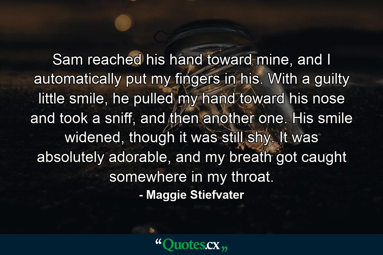 Sam reached his hand toward mine, and I automatically put my fingers in his. With a guilty little smile, he pulled my hand toward his nose and took a sniff, and then another one. His smile widened, though it was still shy. It was absolutely adorable, and my breath got caught somewhere in my throat. - Quote by Maggie Stiefvater