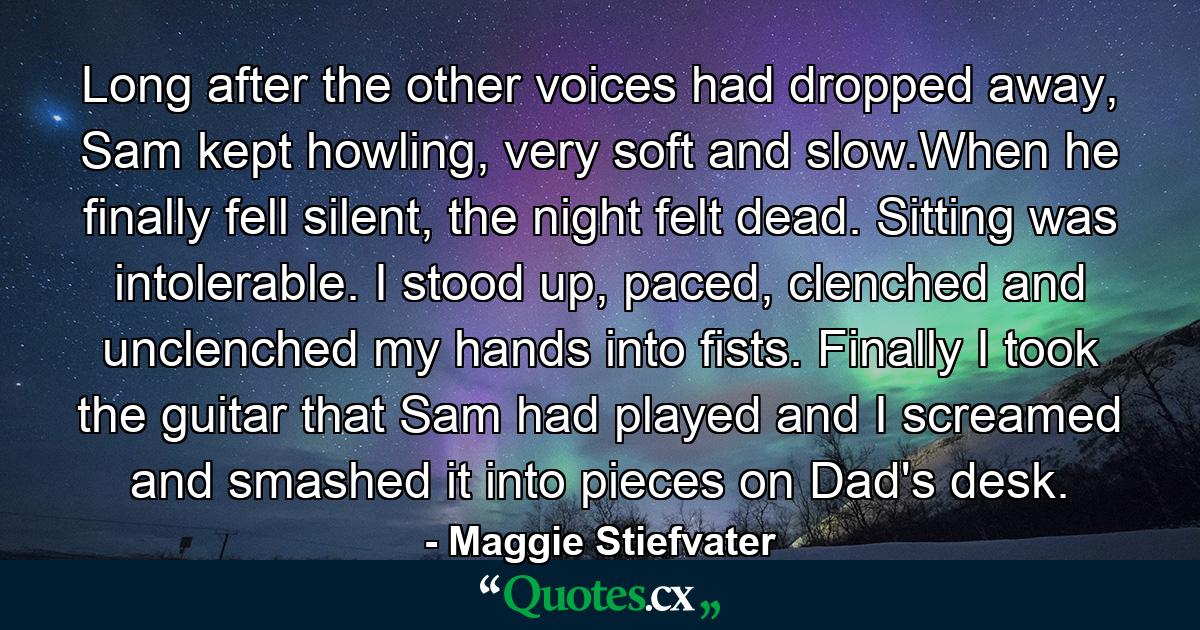 Long after the other voices had dropped away, Sam kept howling, very soft and slow.When he finally fell silent, the night felt dead. Sitting was intolerable. I stood up, paced, clenched and unclenched my hands into fists. Finally I took the guitar that Sam had played and I screamed and smashed it into pieces on Dad's desk. - Quote by Maggie Stiefvater