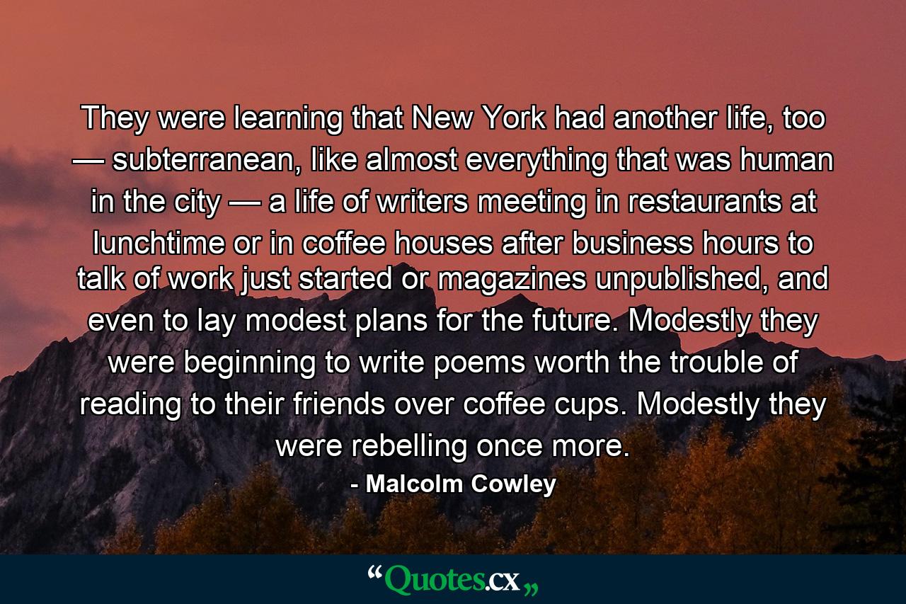 They were learning that New York had another life, too — subterranean, like almost everything that was human in the city — a life of writers meeting in restaurants at lunchtime or in coffee houses after business hours to talk of work just started or magazines unpublished, and even to lay modest plans for the future. Modestly they were beginning to write poems worth the trouble of reading to their friends over coffee cups. Modestly they were rebelling once more. - Quote by Malcolm Cowley