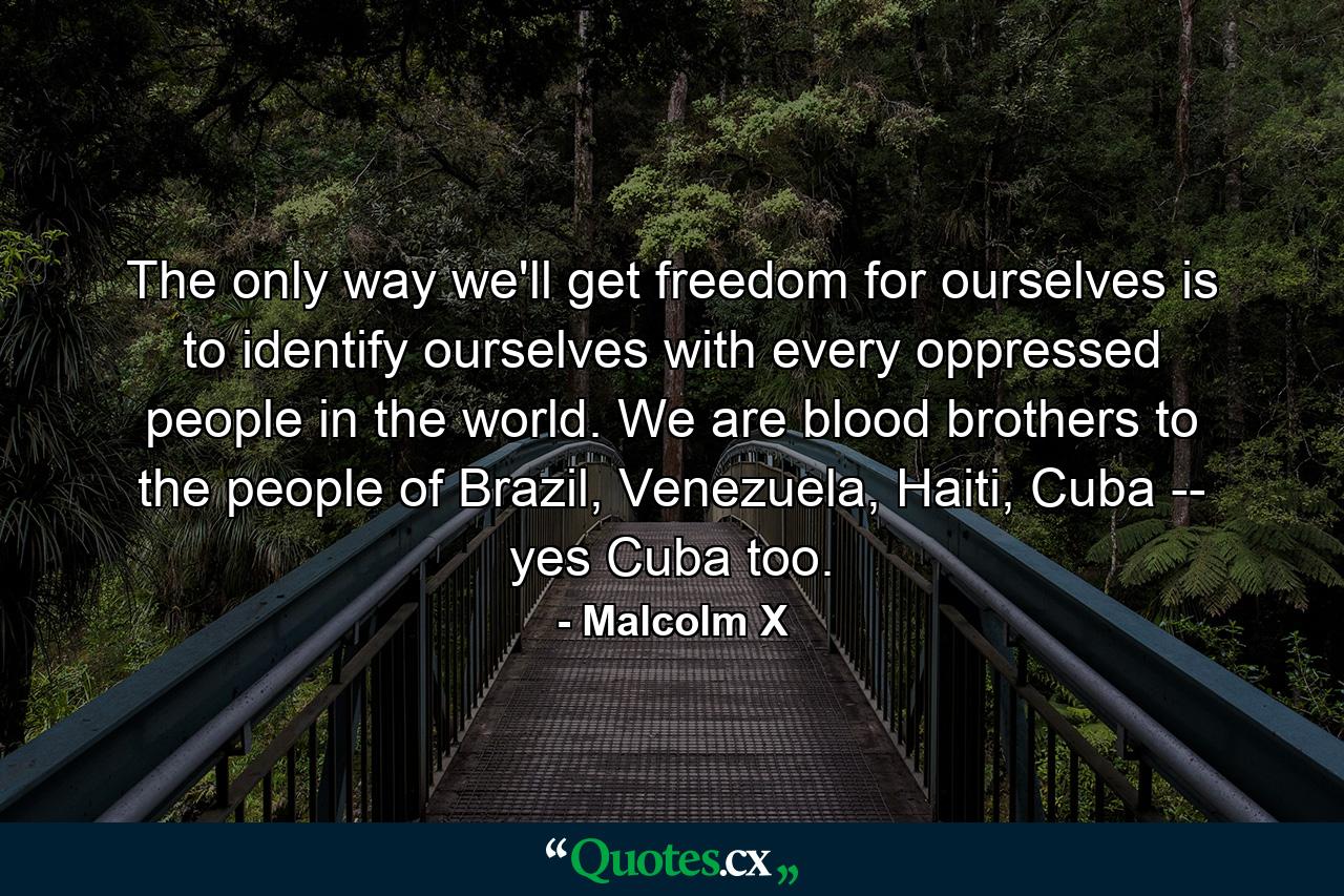 The only way we'll get freedom for ourselves is to identify ourselves with every oppressed people in the world. We are blood brothers to the people of Brazil, Venezuela, Haiti, Cuba -- yes Cuba too. - Quote by Malcolm X