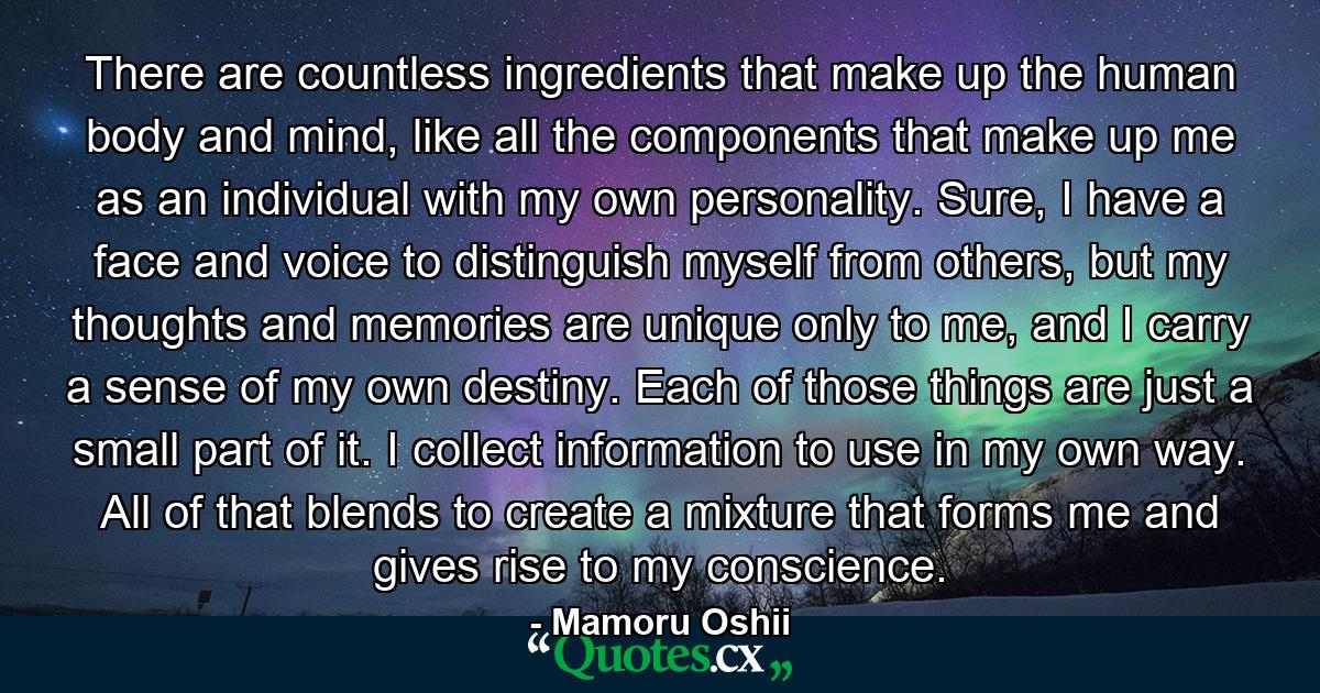 There are countless ingredients that make up the human body and mind, like all the components that make up me as an individual with my own personality. Sure, I have a face and voice to distinguish myself from others, but my thoughts and memories are unique only to me, and I carry a sense of my own destiny. Each of those things are just a small part of it. I collect information to use in my own way. All of that blends to create a mixture that forms me and gives rise to my conscience. - Quote by Mamoru Oshii