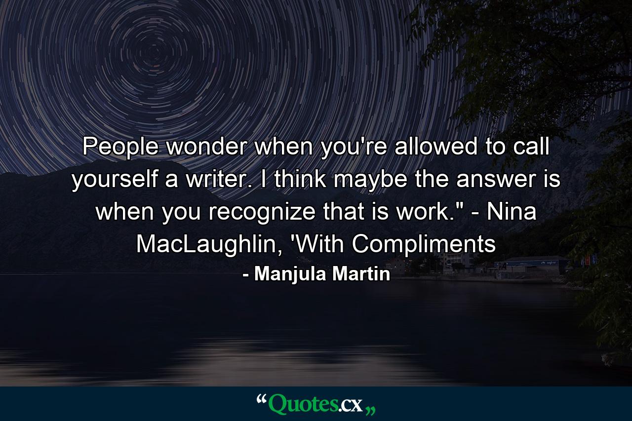 People wonder when you're allowed to call yourself a writer. I think maybe the answer is when you recognize that is work.