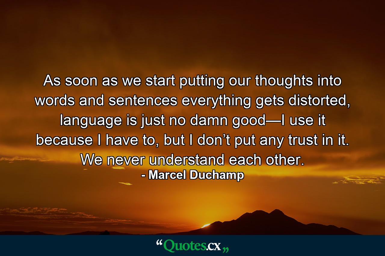 As soon as we start putting our thoughts into words and sentences everything gets distorted, language is just no damn good—I use it because I have to, but I don’t put any trust in it. We never understand each other. - Quote by Marcel Duchamp