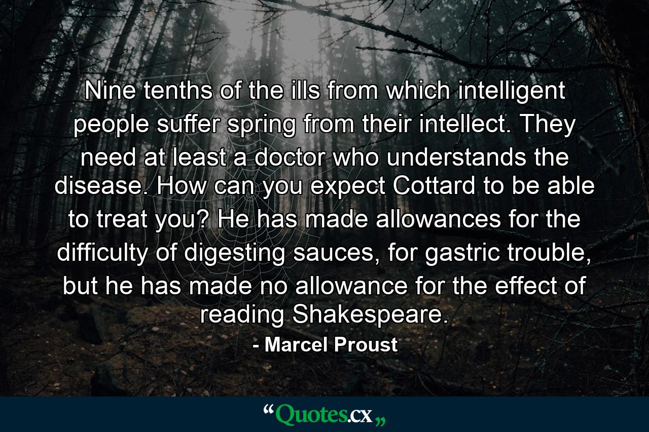 Nine tenths of the ills from which intelligent people suffer spring from their intellect. They need at least a doctor who understands the disease. How can you expect Cottard to be able to treat you? He has made allowances for the difficulty of digesting sauces, for gastric trouble, but he has made no allowance for the effect of reading Shakespeare. - Quote by Marcel Proust