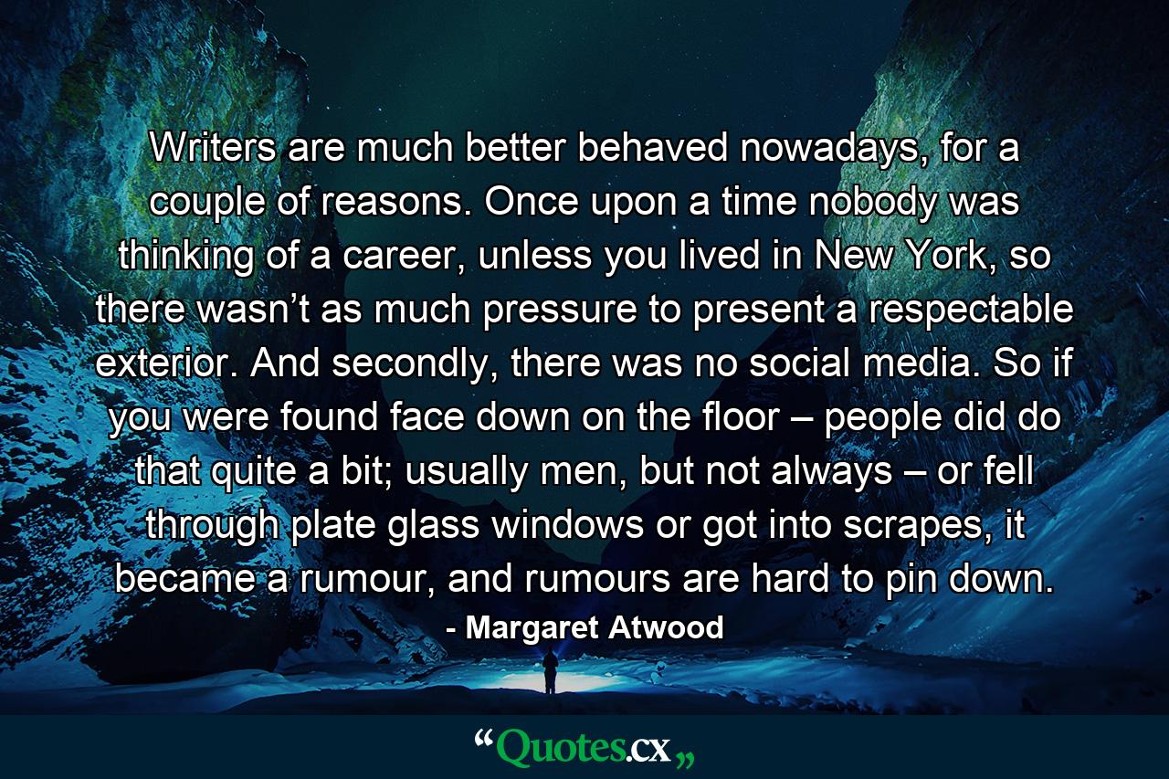 Writers are much better behaved nowadays, for a couple of reasons. Once upon a time nobody was thinking of a career, unless you lived in New York, so there wasn’t as much pressure to present a respectable exterior. And secondly, there was no social media. So if you were found face down on the floor – people did do that quite a bit; usually men, but not always – or fell through plate glass windows or got into scrapes, it became a rumour, and rumours are hard to pin down. - Quote by Margaret Atwood