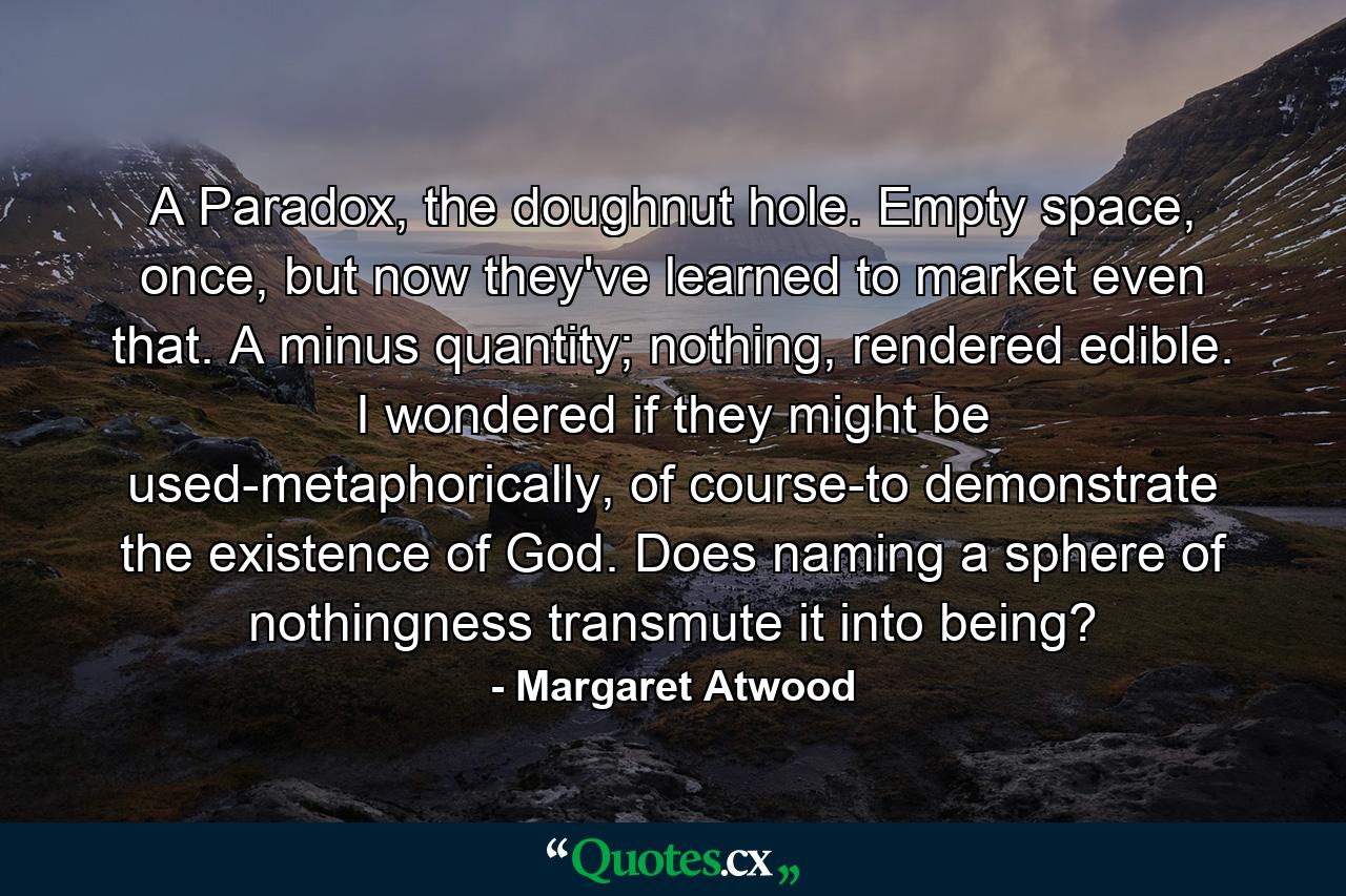 A Paradox, the doughnut hole. Empty space, once, but now they've learned to market even that. A minus quantity; nothing, rendered edible. I wondered if they might be used-metaphorically, of course-to demonstrate the existence of God. Does naming a sphere of nothingness transmute it into being? - Quote by Margaret Atwood