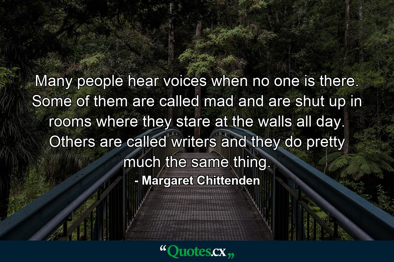 Many people hear voices when no one is there. Some of them are called mad and are shut up in rooms where they stare at the walls all day. Others are called writers and they do pretty much the same thing. - Quote by Margaret Chittenden