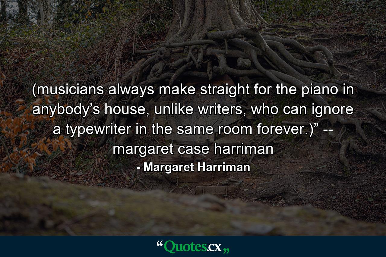 (musicians always make straight for the piano in anybody’s house, unlike writers, who can ignore a typewriter in the same room forever.)” -- margaret case harriman - Quote by Margaret Harriman