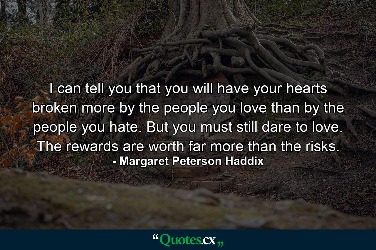 I can tell you that you will have your hearts broken more by the people you love than by the people you hate. But you must still dare to love. The rewards are worth far more than the risks. - Quote by Margaret Peterson Haddix