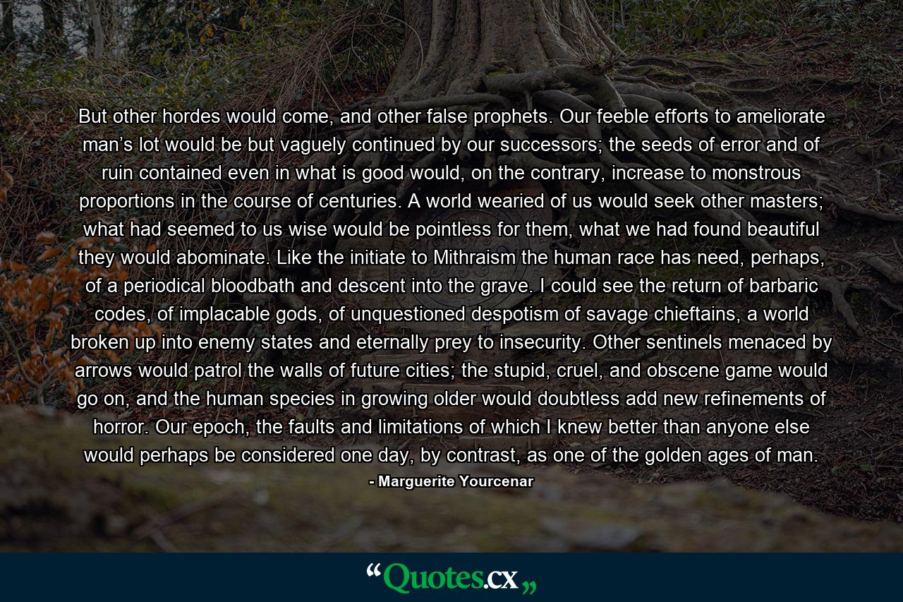 But other hordes would come, and other false prophets. Our feeble efforts to ameliorate man’s lot would be but vaguely continued by our successors; the seeds of error and of ruin contained even in what is good would, on the contrary, increase to monstrous proportions in the course of centuries. A world wearied of us would seek other masters; what had seemed to us wise would be pointless for them, what we had found beautiful they would abominate. Like the initiate to Mithraism the human race has need, perhaps, of a periodical bloodbath and descent into the grave. I could see the return of barbaric codes, of implacable gods, of unquestioned despotism of savage chieftains, a world broken up into enemy states and eternally prey to insecurity. Other sentinels menaced by arrows would patrol the walls of future cities; the stupid, cruel, and obscene game would go on, and the human species in growing older would doubtless add new refinements of horror. Our epoch, the faults and limitations of which I knew better than anyone else would perhaps be considered one day, by contrast, as one of the golden ages of man. - Quote by Marguerite Yourcenar