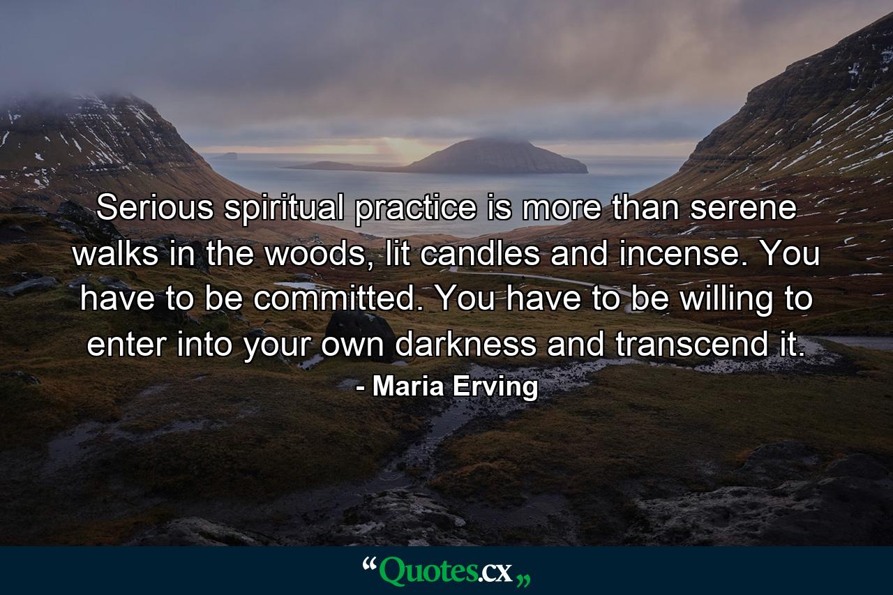 Serious spiritual practice is more than serene walks in the woods, lit candles and incense. You have to be committed. You have to be willing to enter into your own darkness and transcend it. - Quote by Maria Erving