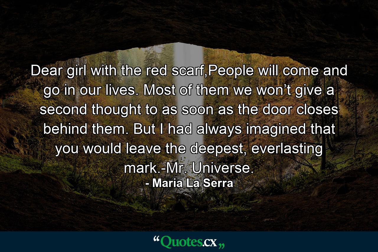 Dear girl with the red scarf,People will come and go in our lives. Most of them we won’t give a second thought to as soon as the door closes behind them. But I had always imagined that you would leave the deepest, everlasting mark.-Mr. Universe. - Quote by Maria La Serra