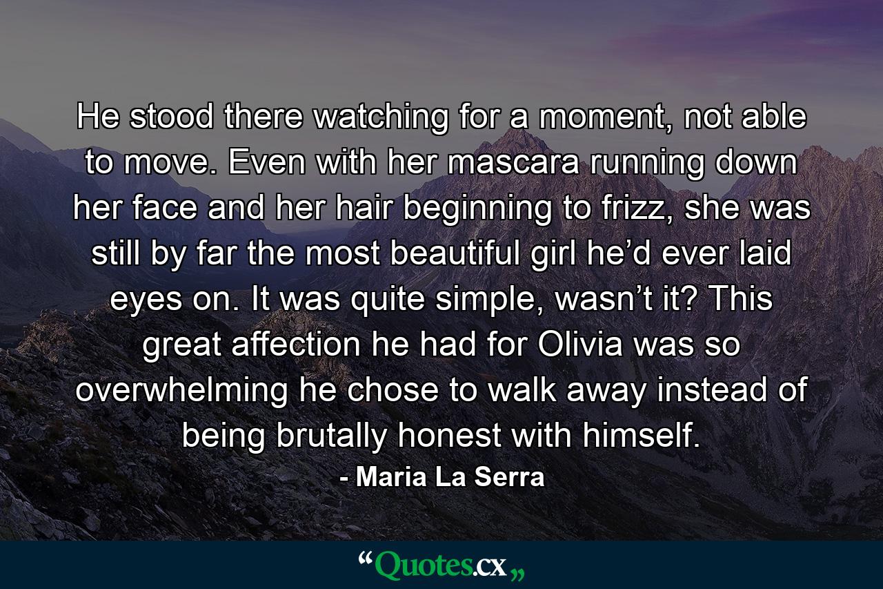 He stood there watching for a moment, not able to move. Even with her mascara running down her face and her hair beginning to frizz, she was still by far the most beautiful girl he’d ever laid eyes on. It was quite simple, wasn’t it? This great affection he had for Olivia was so overwhelming he chose to walk away instead of being brutally honest with himself. - Quote by Maria La Serra