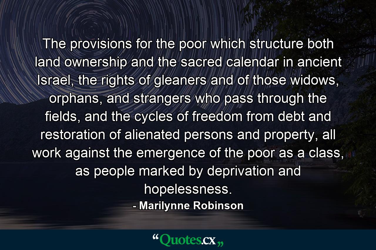 The provisions for the poor which structure both land ownership and the sacred calendar in ancient Israel, the rights of gleaners and of those widows, orphans, and strangers who pass through the fields, and the cycles of freedom from debt and restoration of alienated persons and property, all work against the emergence of the poor as a class, as people marked by deprivation and hopelessness. - Quote by Marilynne Robinson