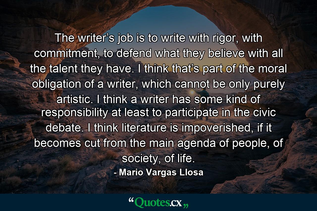 The writer’s job is to write with rigor, with commitment, to defend what they believe with all the talent they have. I think that’s part of the moral obligation of a writer, which cannot be only purely artistic. I think a writer has some kind of responsibility at least to participate in the civic debate. I think literature is impoverished, if it becomes cut from the main agenda of people, of society, of life. - Quote by Mario Vargas Llosa