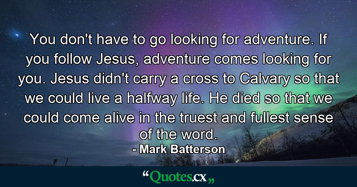 You don't have to go looking for adventure. If you follow Jesus, adventure comes looking for you. Jesus didn't carry a cross to Calvary so that we could live a halfway life. He died so that we could come alive in the truest and fullest sense of the word. - Quote by Mark Batterson