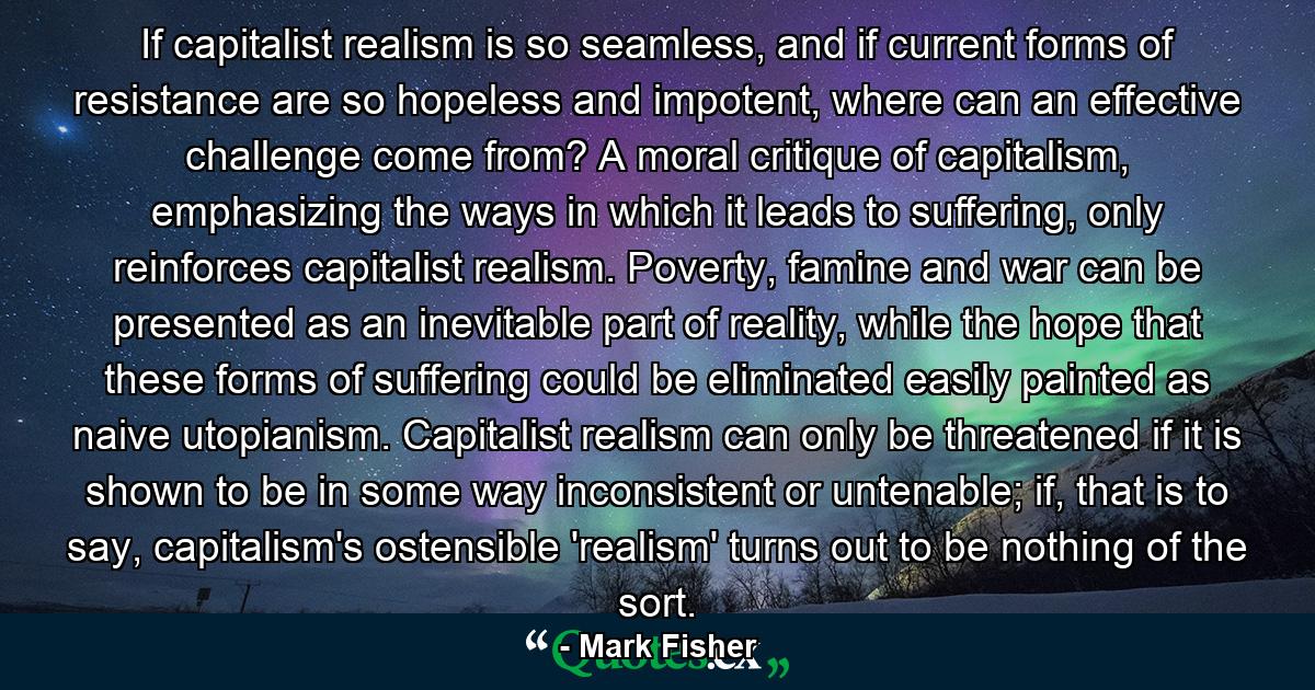 If capitalist realism is so seamless, and if current forms of resistance are so hopeless and impotent, where can an effective challenge come from? A moral critique of capitalism, emphasizing the ways in which it leads to suffering, only reinforces capitalist realism. Poverty, famine and war can be presented as an inevitable part of reality, while the hope that these forms of suffering could be eliminated easily painted as naive utopianism. Capitalist realism can only be threatened if it is shown to be in some way inconsistent or untenable; if, that is to say, capitalism's ostensible 'realism' turns out to be nothing of the sort. - Quote by Mark Fisher