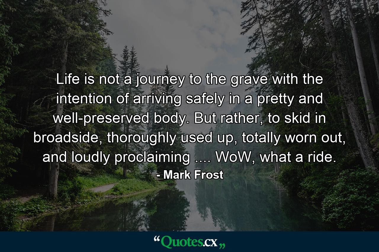 Life is not a journey to the grave with the intention of arriving safely in a pretty and well-preserved body. But rather, to skid in broadside, thoroughly used up, totally worn out, and loudly proclaiming .... WoW, what a ride. - Quote by Mark Frost