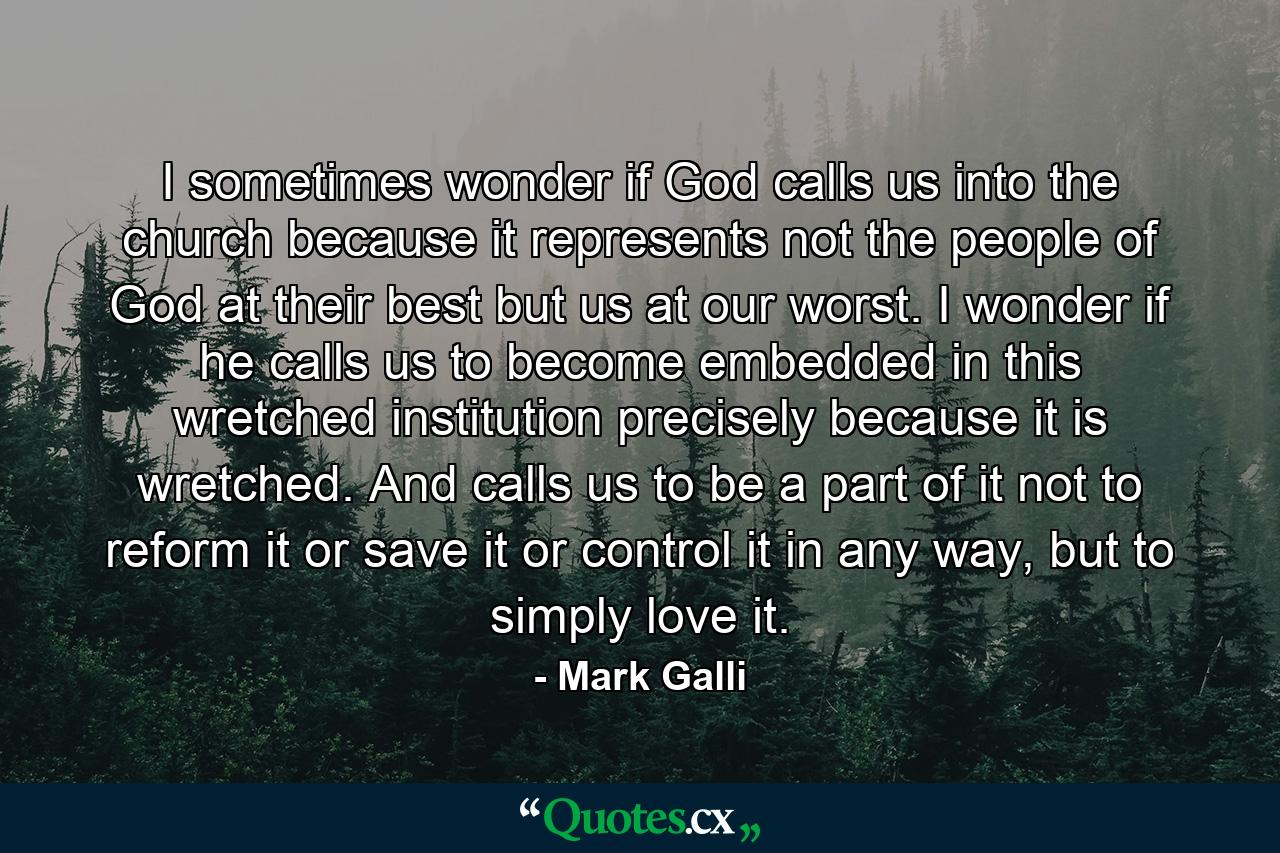 I sometimes wonder if God calls us into the church because it represents not the people of God at their best but us at our worst. I wonder if he calls us to become embedded in this wretched institution precisely because it is wretched. And calls us to be a part of it not to reform it or save it or control it in any way, but to simply love it. - Quote by Mark Galli