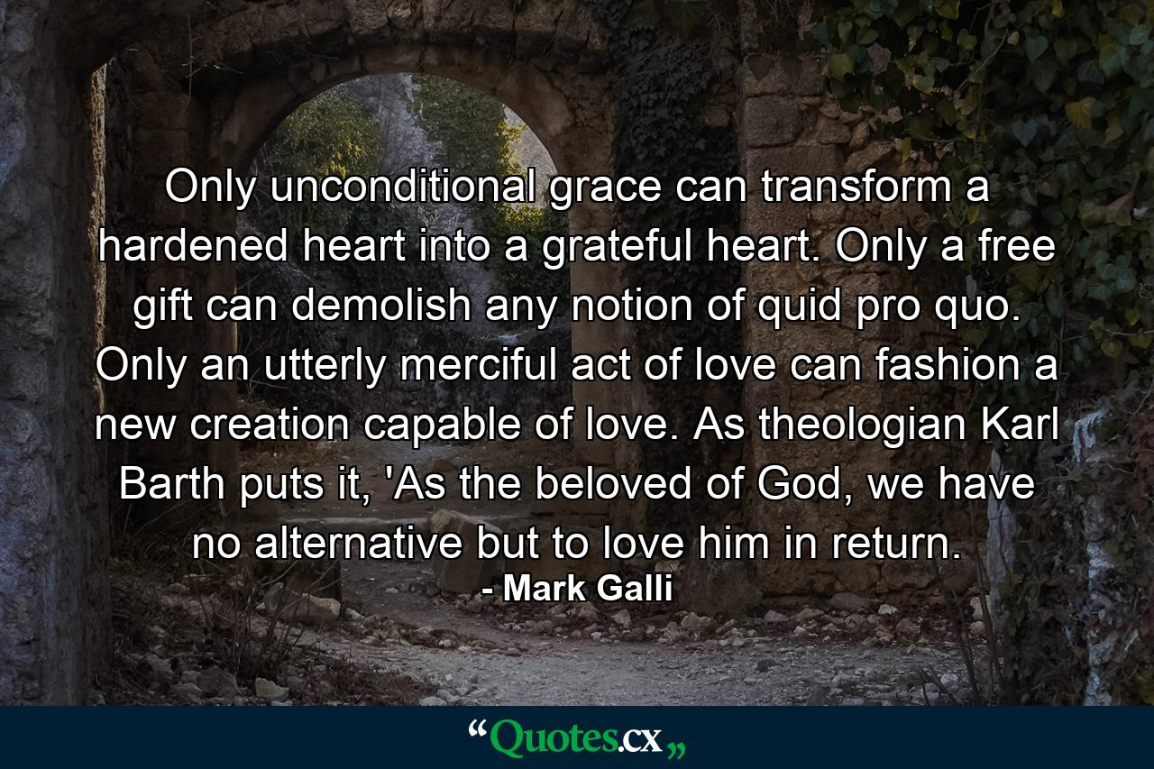 Only unconditional grace can transform a hardened heart into a grateful heart. Only a free gift can demolish any notion of quid pro quo. Only an utterly merciful act of love can fashion a new creation capable of love. As theologian Karl Barth puts it, 'As the beloved of God, we have no alternative but to love him in return. - Quote by Mark Galli