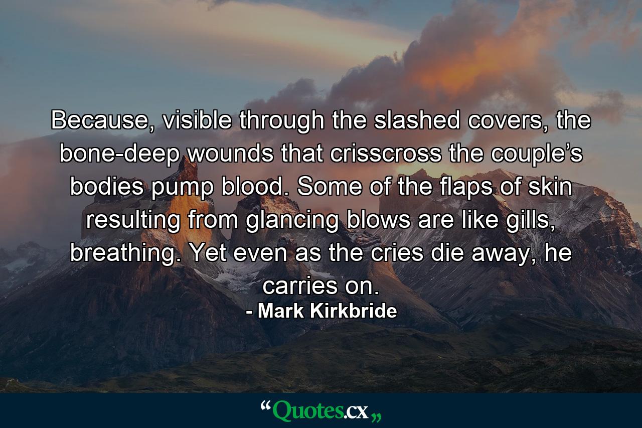 Because, visible through the slashed covers, the bone-deep wounds that crisscross the couple’s bodies pump blood. Some of the flaps of skin resulting from glancing blows are like gills, breathing. Yet even as the cries die away, he carries on. - Quote by Mark Kirkbride