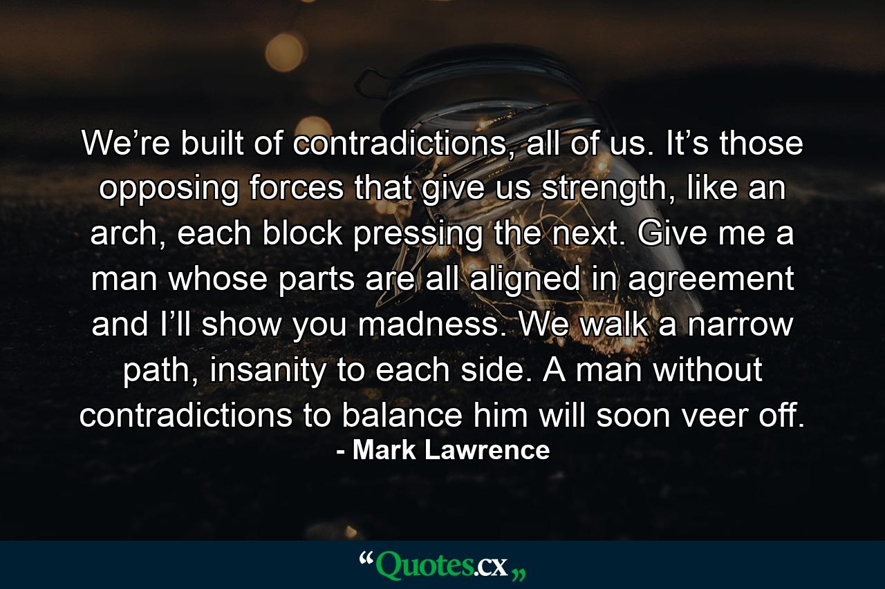 We’re built of contradictions, all of us. It’s those opposing forces that give us strength, like an arch, each block pressing the next. Give me a man whose parts are all aligned in agreement and I’ll show you madness. We walk a narrow path, insanity to each side. A man without contradictions to balance him will soon veer off. - Quote by Mark Lawrence