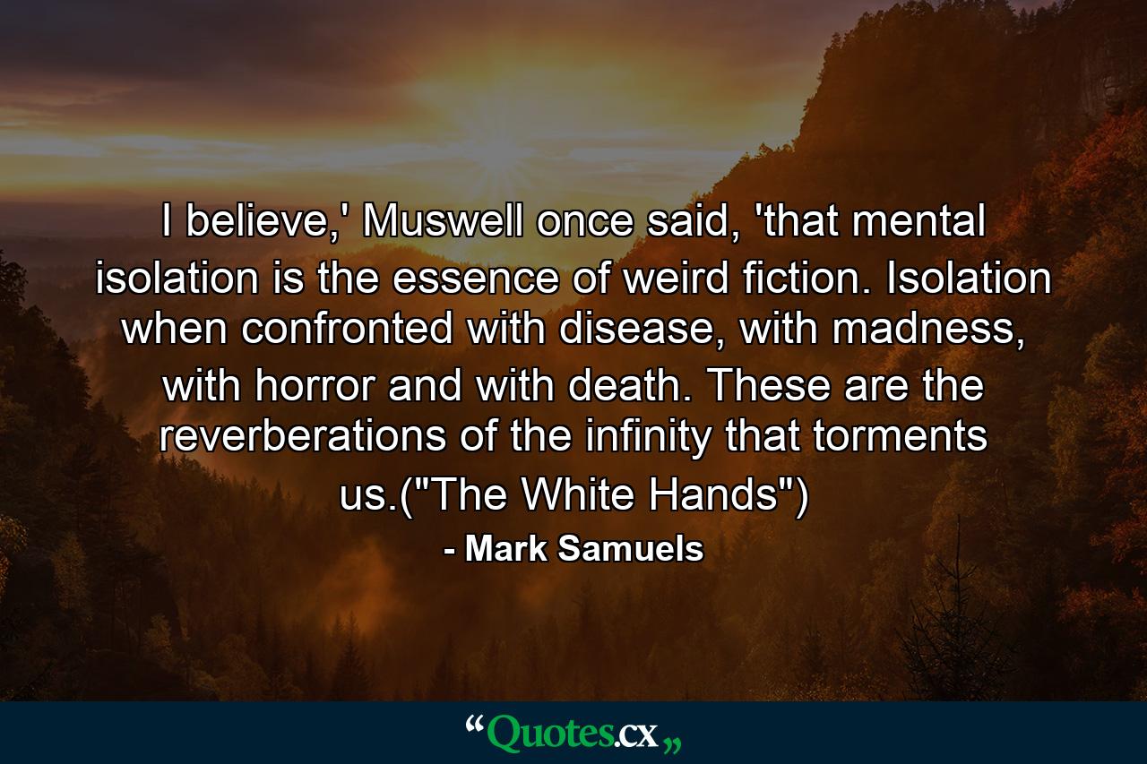 I believe,' Muswell once said, 'that mental isolation is the essence of weird fiction. Isolation when confronted with disease, with madness, with horror and with death. These are the reverberations of the infinity that torments us.(