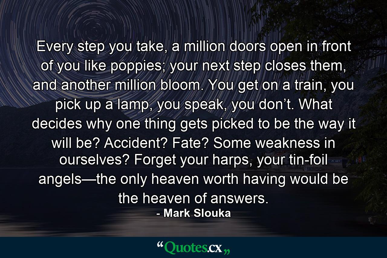 Every step you take, a million doors open in front of you like poppies; your next step closes them, and another million bloom. You get on a train, you pick up a lamp, you speak, you don’t. What decides why one thing gets picked to be the way it will be? Accident? Fate? Some weakness in ourselves? Forget your harps, your tin-foil angels—the only heaven worth having would be the heaven of answers. - Quote by Mark Slouka