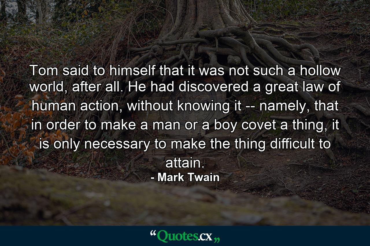 Tom said to himself that it was not such a hollow world, after all. He had discovered a great law of human action, without knowing it -- namely, that in order to make a man or a boy covet a thing, it is only necessary to make the thing difficult to attain. - Quote by Mark Twain