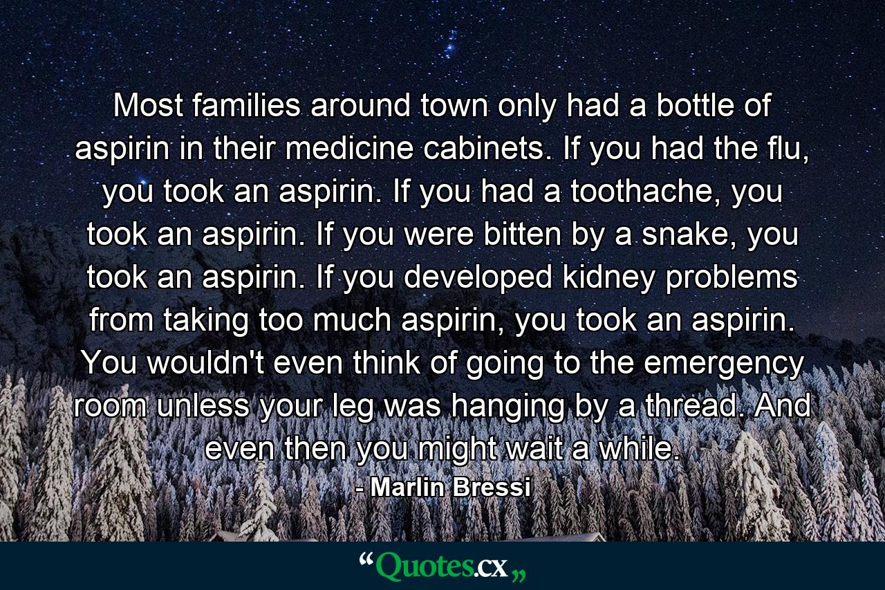 Most families around town only had a bottle of aspirin in their medicine cabinets. If you had the flu, you took an aspirin. If you had a toothache, you took an aspirin. If you were bitten by a snake, you took an aspirin. If you developed kidney problems from taking too much aspirin, you took an aspirin. You wouldn't even think of going to the emergency room unless your leg was hanging by a thread. And even then you might wait a while. - Quote by Marlin Bressi