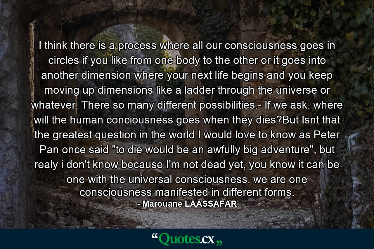 I think there is a process where all our consciousness goes in circles if you like from one body to the other or it goes into another dimension where your next life begins and you keep moving up dimensions like a ladder through the universe or whatever. There so many different possibilities.- If we ask, where will the human conciousness goes when they dies?But Isnt that the greatest question in the world I would love to know as Peter Pan once said 